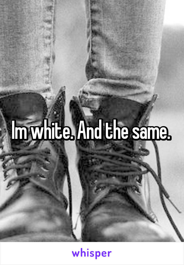 Im white. And the same. 