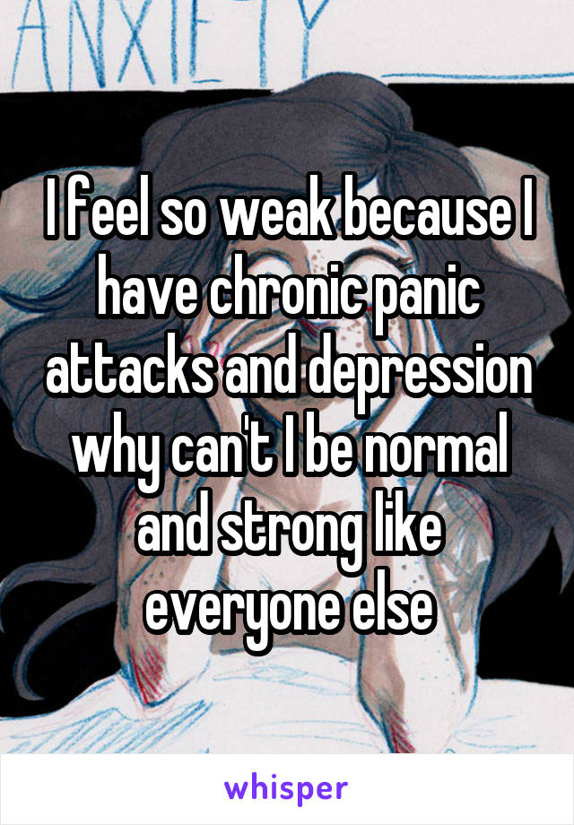 I feel so weak because I have chronic panic attacks and depression why can't I be normal and strong like everyone else