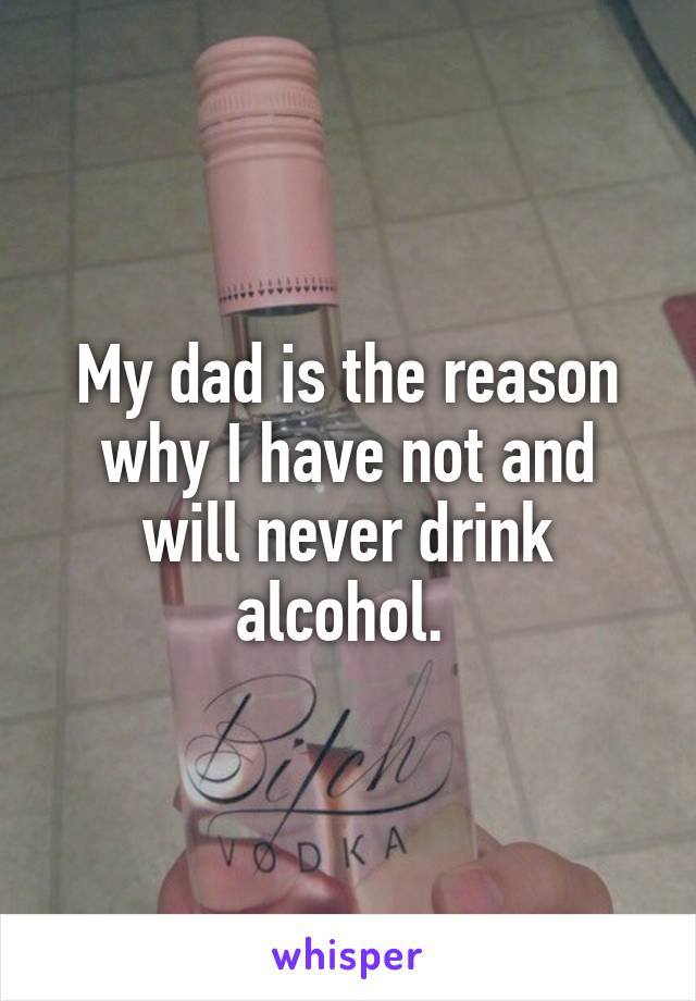 My dad is the reason why I have not and will never drink alcohol. 