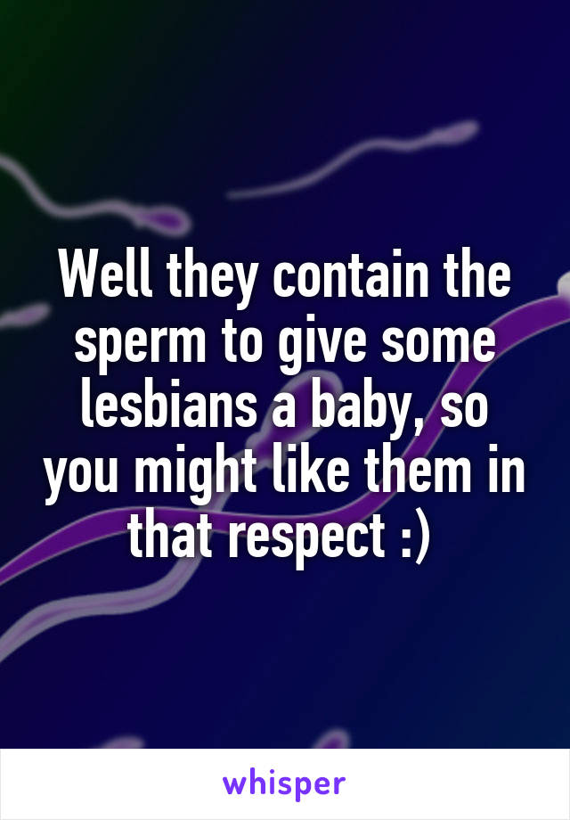 Well they contain the sperm to give some lesbians a baby, so you might like them in that respect :) 