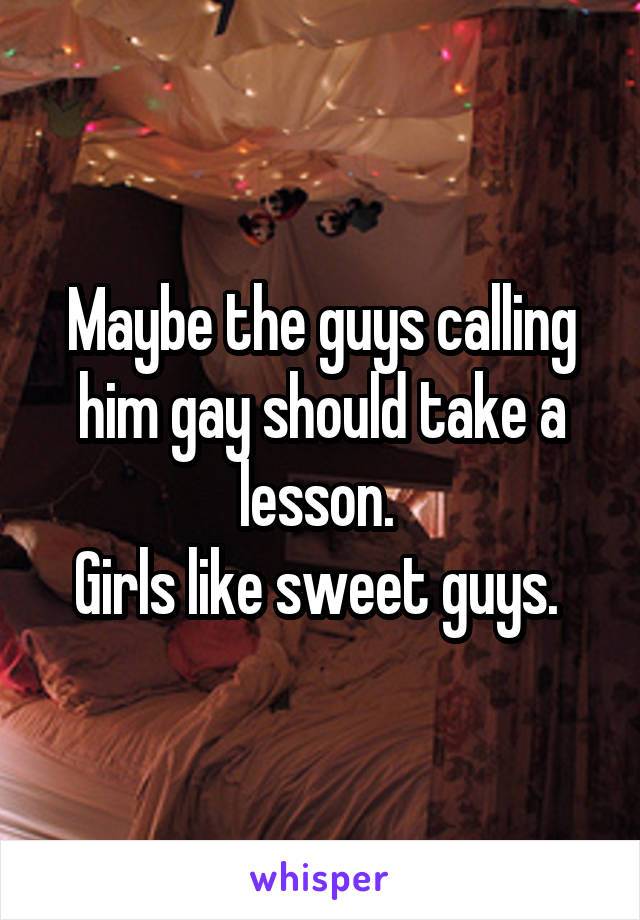 Maybe the guys calling him gay should take a lesson. 
Girls like sweet guys. 