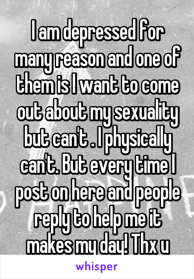 I am depressed for many reason and one of them is I want to come out about my sexuality but can't . I physically can't. But every time I post on here and people reply to help me it makes my day! Thx u
