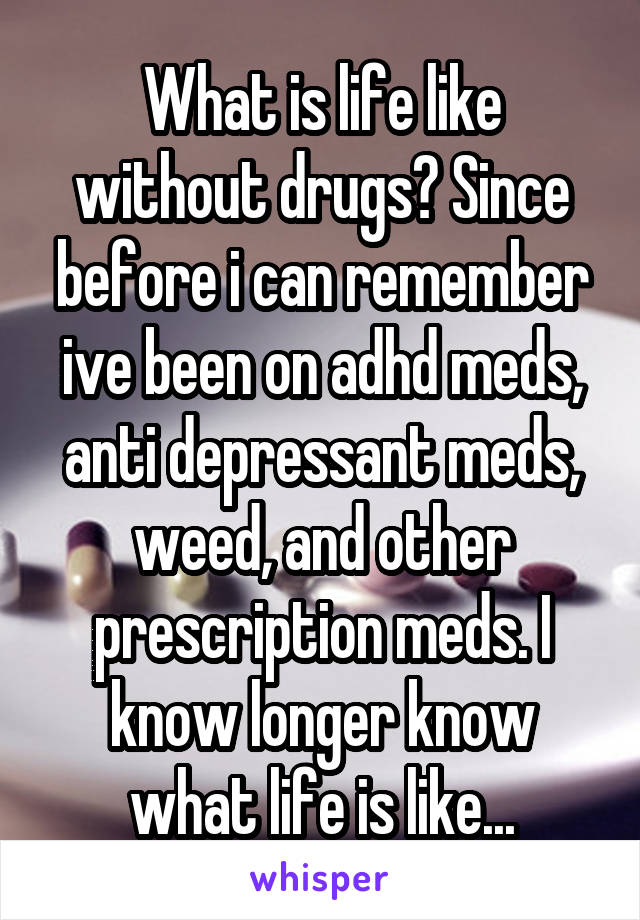What is life like without drugs? Since before i can remember ive been on adhd meds, anti depressant meds, weed, and other prescription meds. I know longer know what life is like...