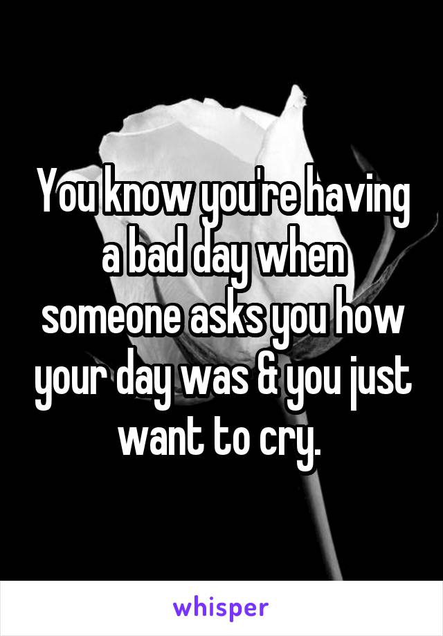 You know you're having a bad day when someone asks you how your day was & you just want to cry. 