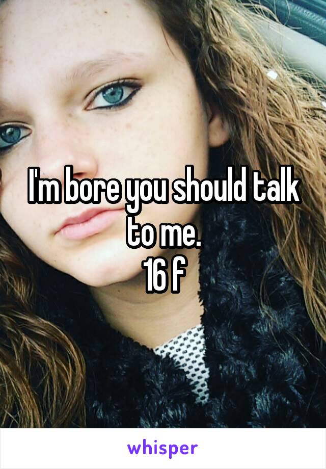 I'm bore you should talk to me.
16 f