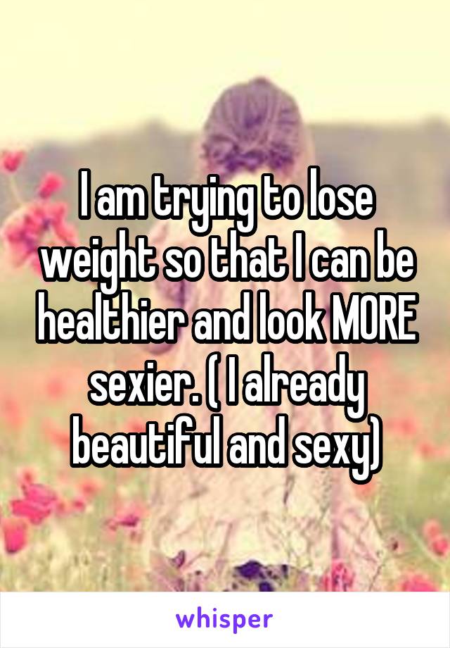 I am trying to lose weight so that I can be healthier and look MORE sexier. ( I already beautiful and sexy)