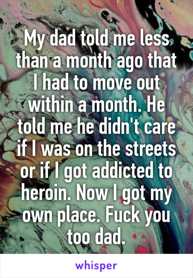 My dad told me less than a month ago that I had to move out within a month. He told me he didn't care if I was on the streets or if I got addicted to heroin. Now I got my own place. Fuck you too dad.