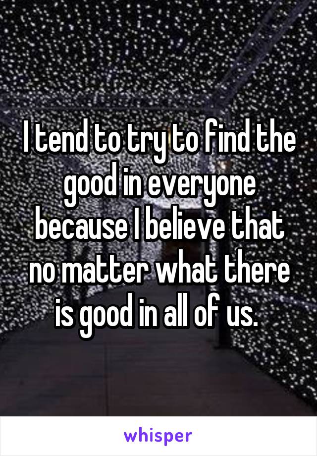 I tend to try to find the good in everyone because I believe that no matter what there is good in all of us. 
