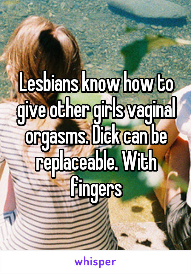 Lesbians know how to give other girls vaginal orgasms. Dick can be replaceable. With fingers