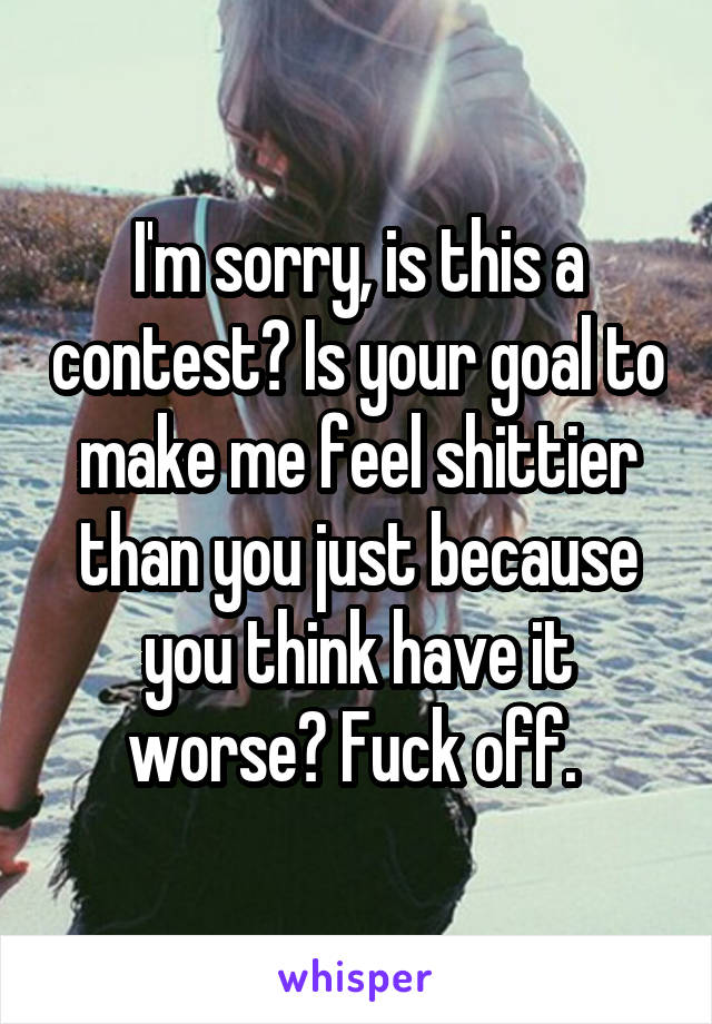 I'm sorry, is this a contest? Is your goal to make me feel shittier than you just because you think have it worse? Fuck off. 