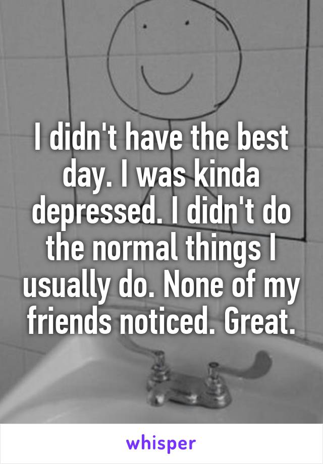 I didn't have the best day. I was kinda depressed. I didn't do the normal things I usually do. None of my friends noticed. Great.
