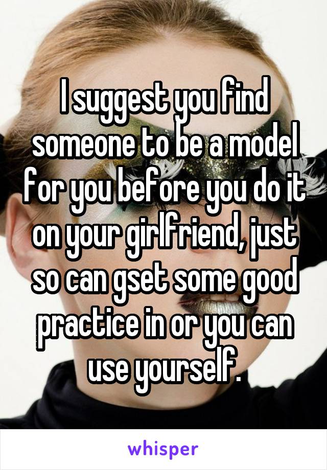 I suggest you find someone to be a model for you before you do it on your girlfriend, just so can gset some good practice in or you can use yourself.