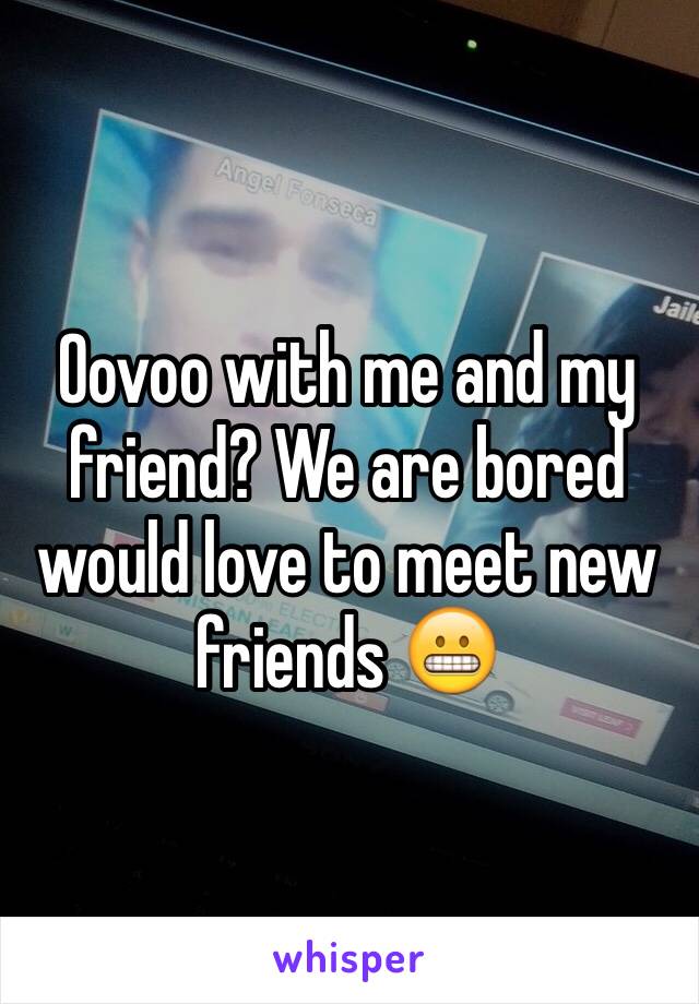 Oovoo with me and my friend? We are bored would love to meet new friends 😬