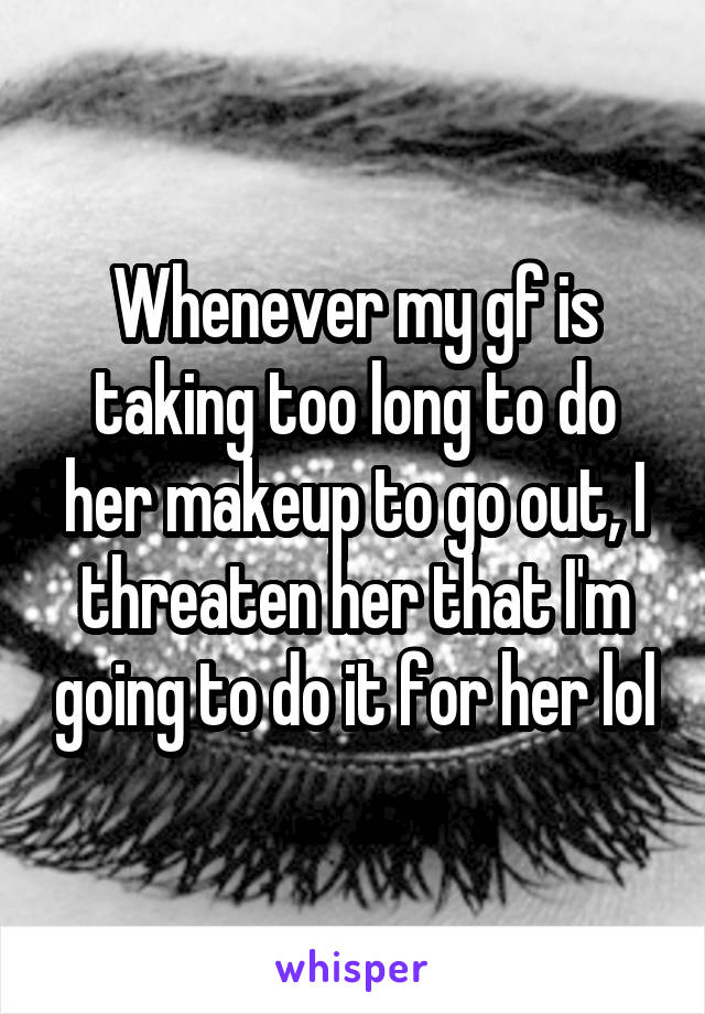 Whenever my gf is taking too long to do her makeup to go out, I threaten her that I'm going to do it for her lol