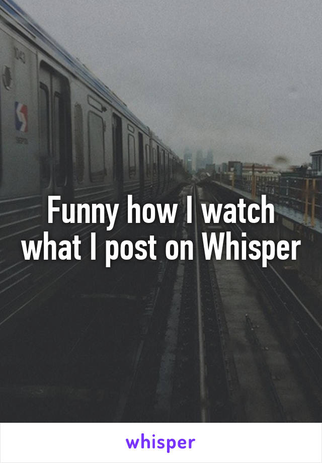 Funny how I watch what I post on Whisper