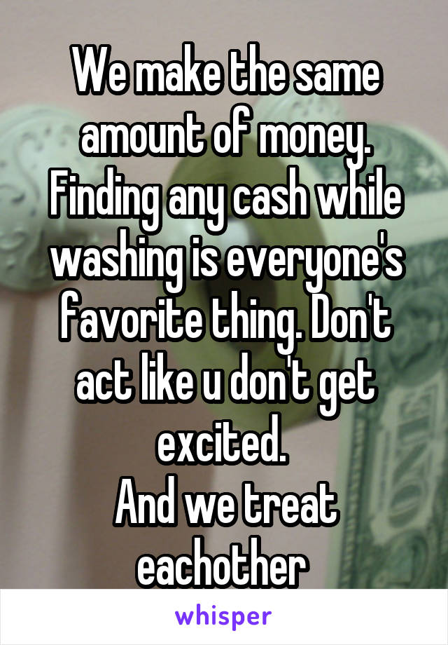 We make the same amount of money. Finding any cash while washing is everyone's favorite thing. Don't act like u don't get excited. 
And we treat eachother 