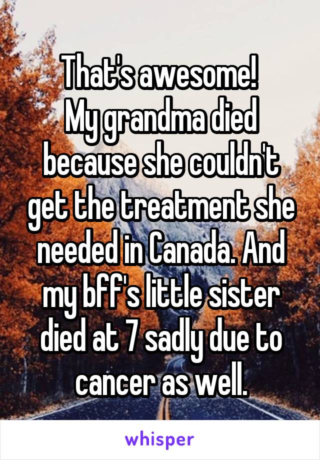 That's awesome! 
My grandma died because she couldn't get the treatment she needed in Canada. And my bff's little sister died at 7 sadly due to cancer as well.