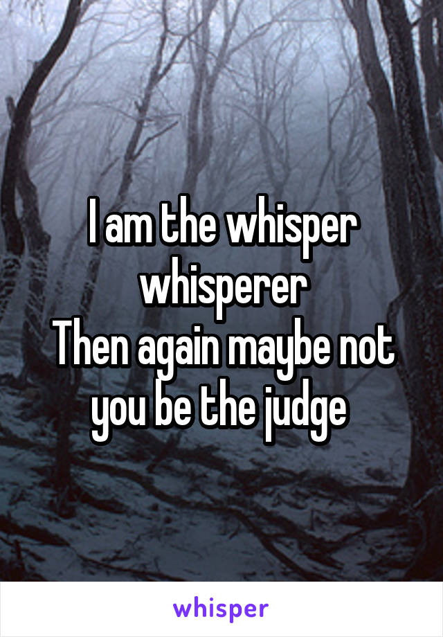 I am the whisper whisperer
Then again maybe not you be the judge 