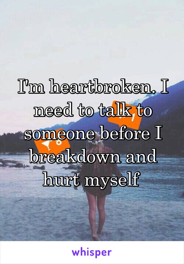 I'm heartbroken. I need to talk to someone before I breakdown and hurt myself 