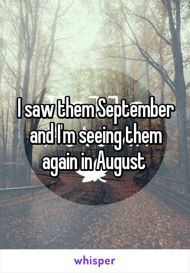 I saw them September and I'm seeing them again in August 