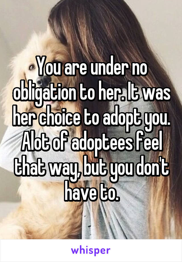 You are under no obligation to her. It was her choice to adopt you. Alot of adoptees feel that way, but you don't have to.