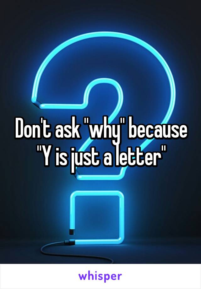 Don't ask "why" because
"Y is just a letter"