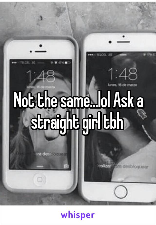 Not the same...lol Ask a straight girl tbh 