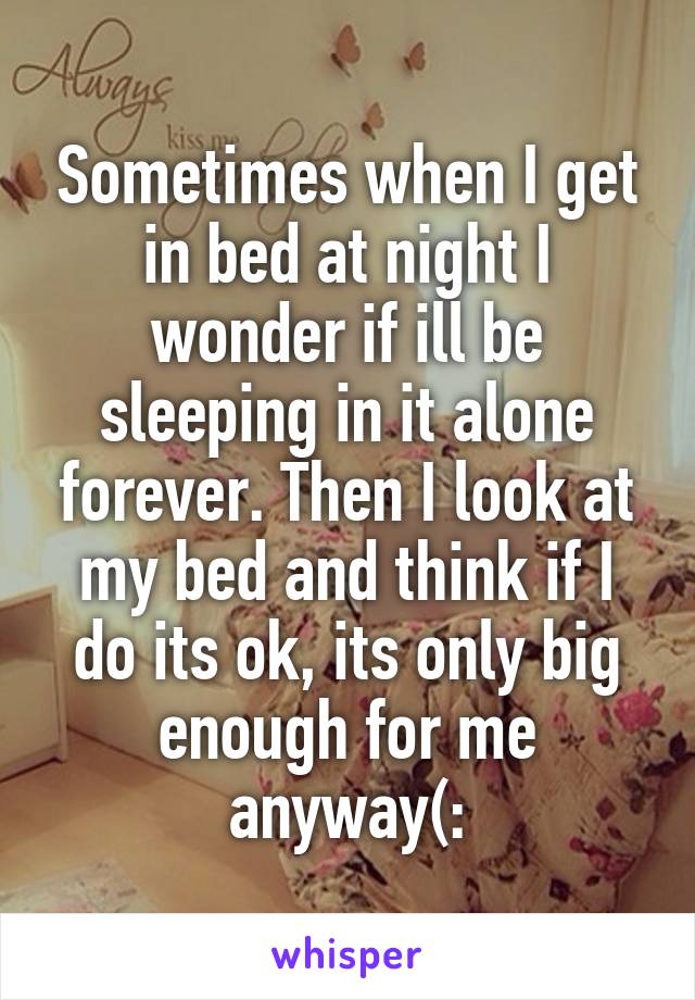 Sometimes when I get in bed at night I wonder if ill be sleeping in it alone forever. Then I look at my bed and think if I do its ok, its only big enough for me anyway(: