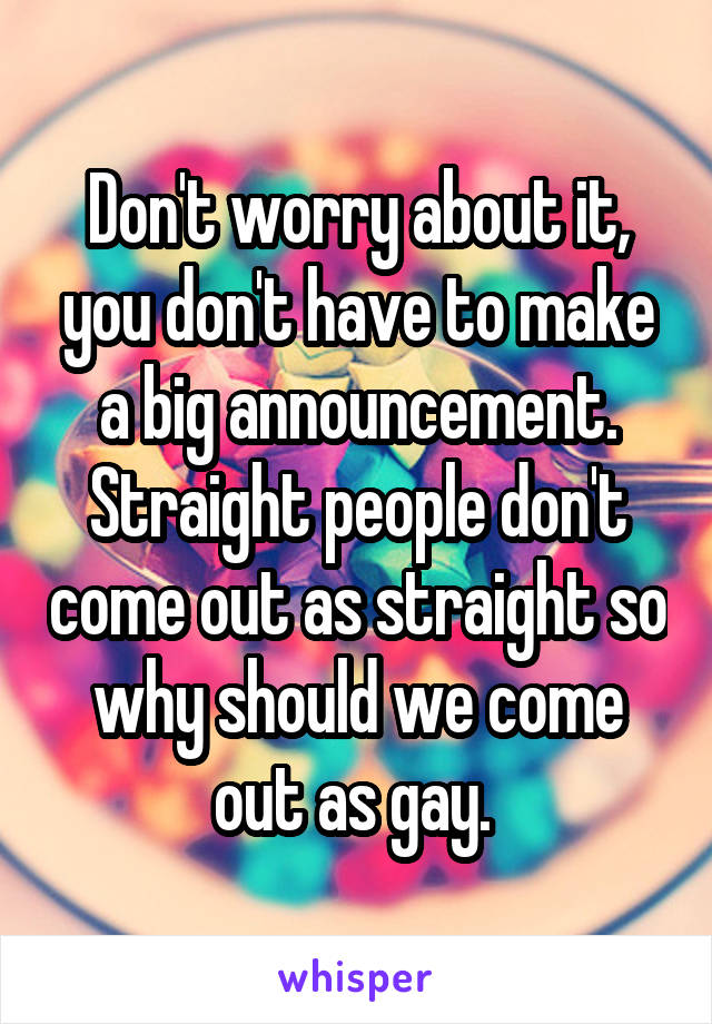 Don't worry about it, you don't have to make a big announcement.
Straight people don't come out as straight so why should we come out as gay. 