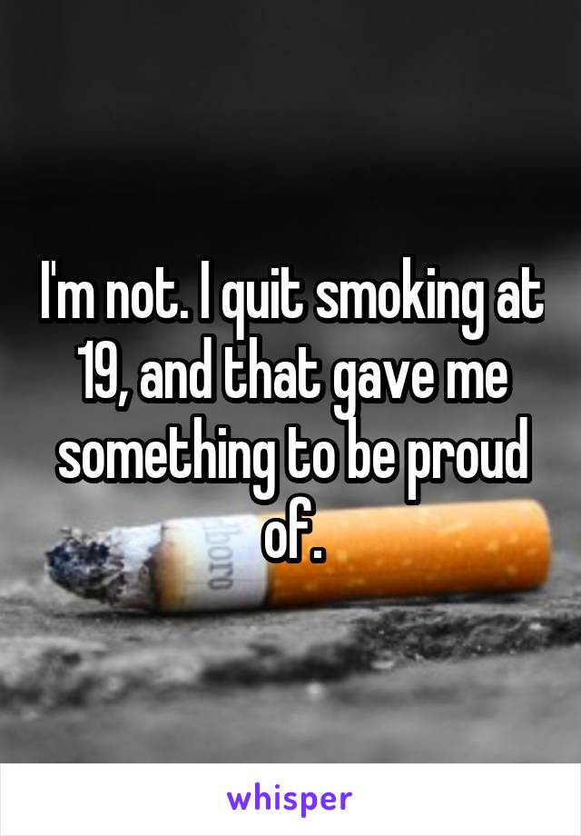 I'm not. I quit smoking at 19, and that gave me something to be proud of.