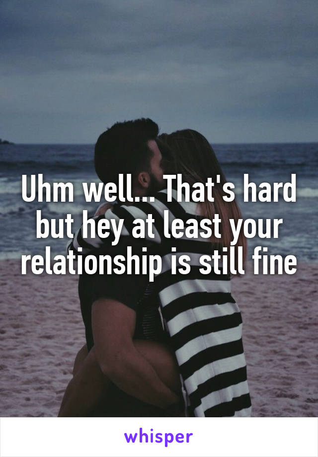Uhm well... That's hard but hey at least your relationship is still fine