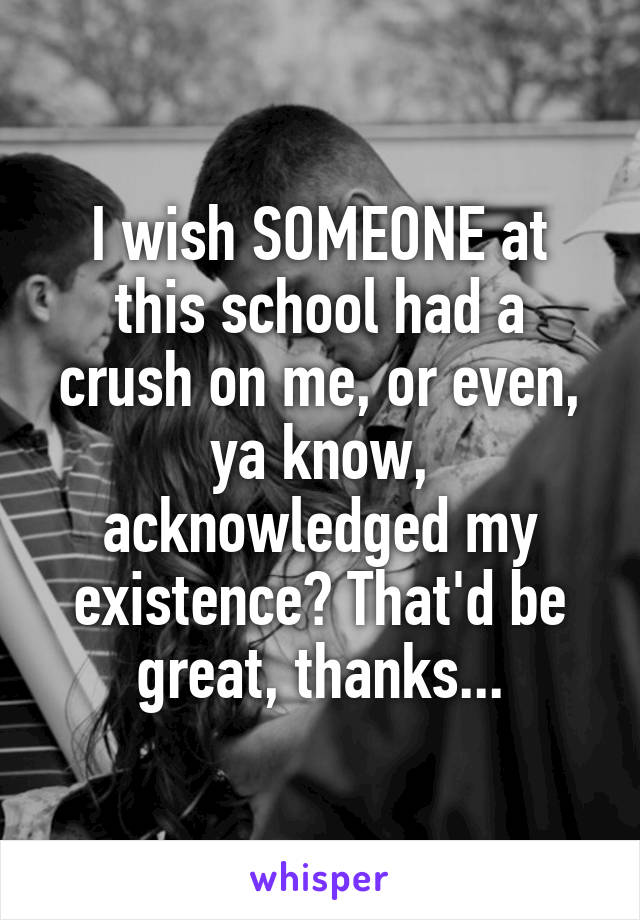 I wish SOMEONE at this school had a crush on me, or even, ya know, acknowledged my existence? That'd be great, thanks...