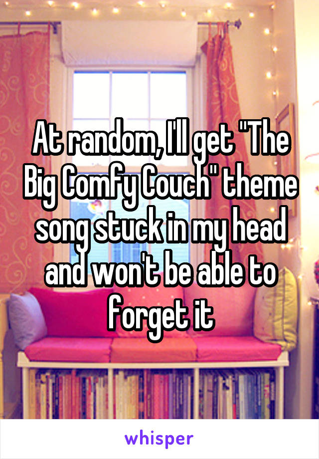 At random, I'll get "The Big Comfy Couch" theme song stuck in my head and won't be able to forget it