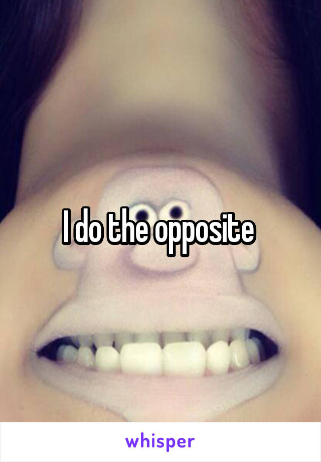 I do the opposite 