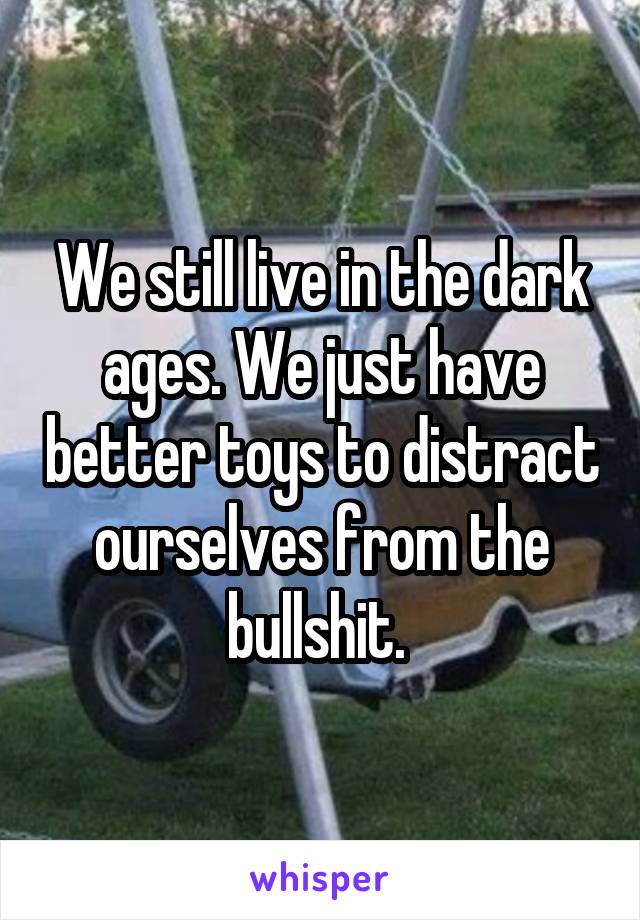 We still live in the dark ages. We just have better toys to distract ourselves from the bullshit. 