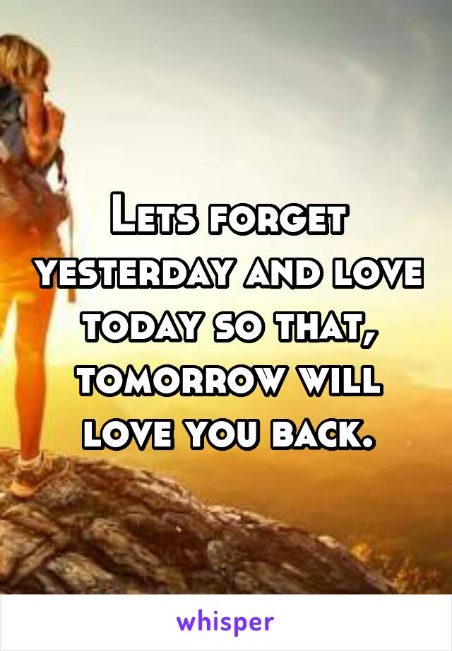 Lets forget yesterday and love today so that, tomorrow will love you back.
