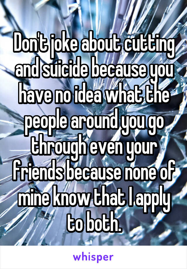 Don't joke about cutting and suicide because you have no idea what the people around you go through even your friends because none of mine know that I apply to both.