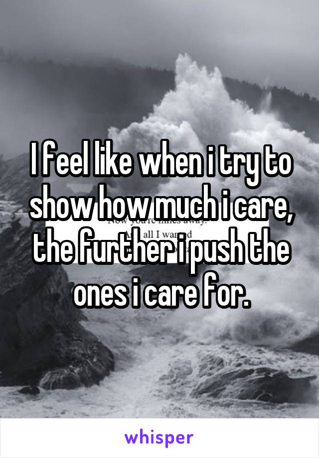 I feel like when i try to show how much i care, the further i push the ones i care for.