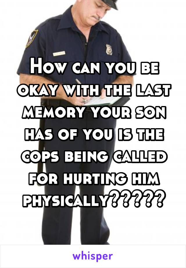 How can you be okay with the last memory your son has of you is the cops being called for hurting him physically?????
