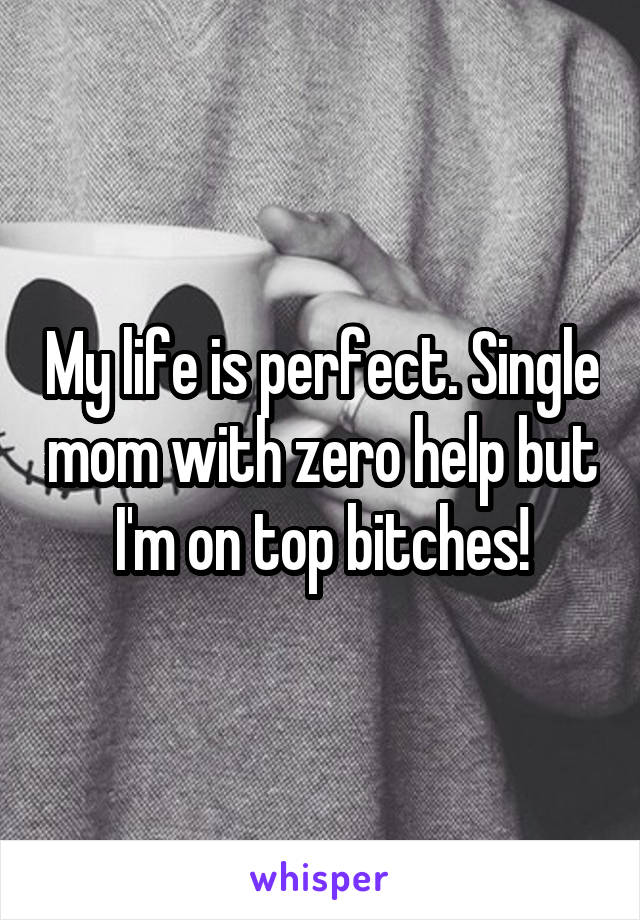 My life is perfect. Single mom with zero help but I'm on top bitches!