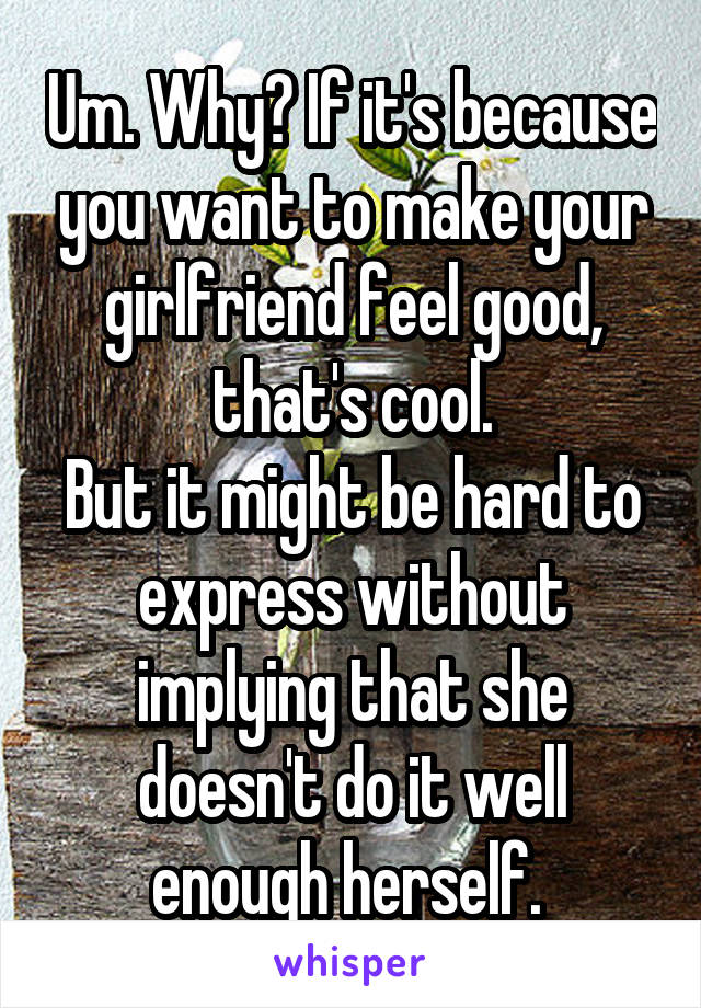 Um. Why? If it's because you want to make your girlfriend feel good, that's cool.
But it might be hard to express without implying that she doesn't do it well enough herself. 