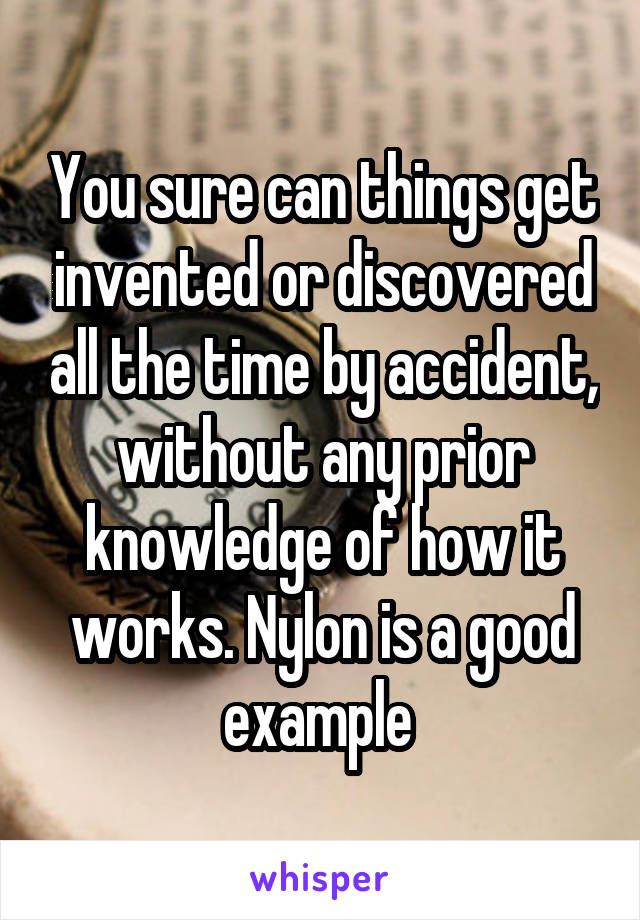 You sure can things get invented or discovered all the time by accident, without any prior knowledge of how it works. Nylon is a good example 