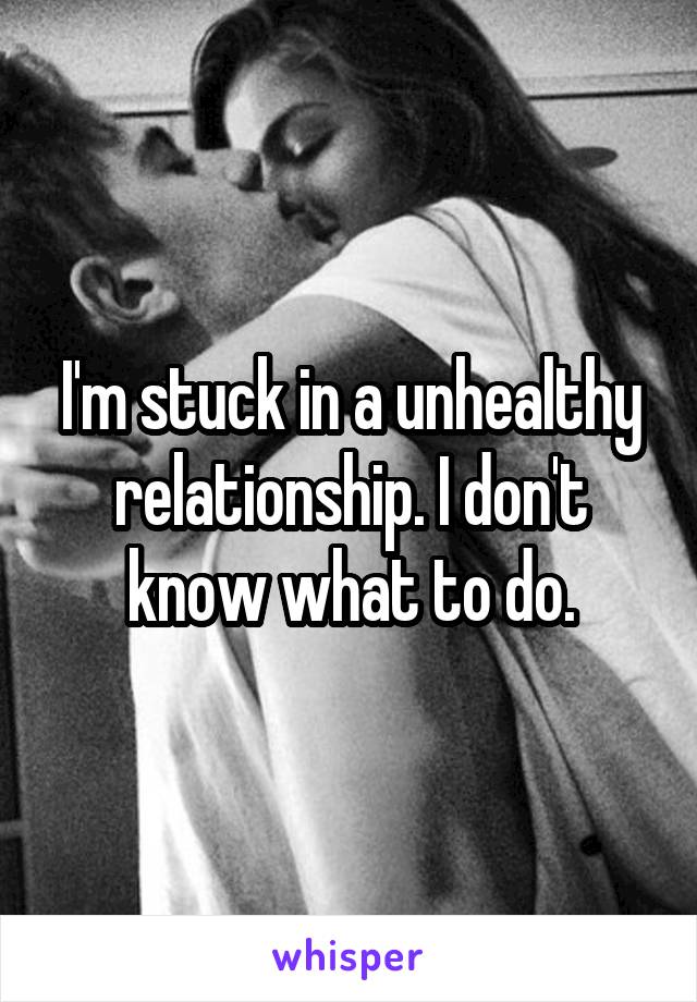 I'm stuck in a unhealthy relationship. I don't know what to do.