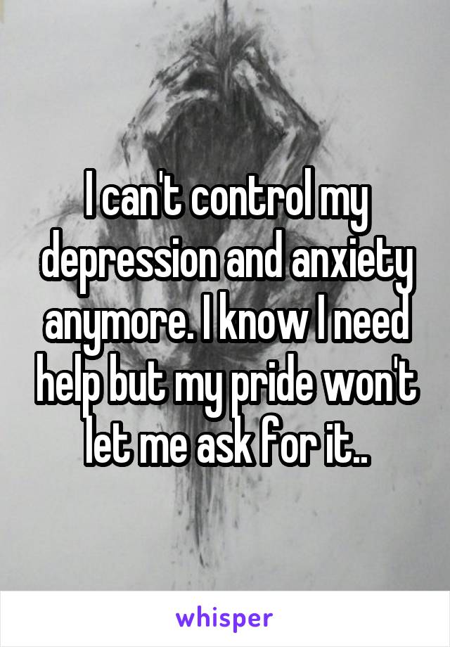 I can't control my depression and anxiety anymore. I know I need help but my pride won't let me ask for it..