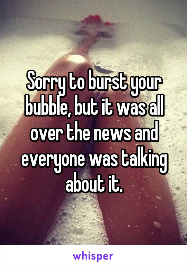 Sorry to burst your bubble, but it was all over the news and everyone was talking about it.