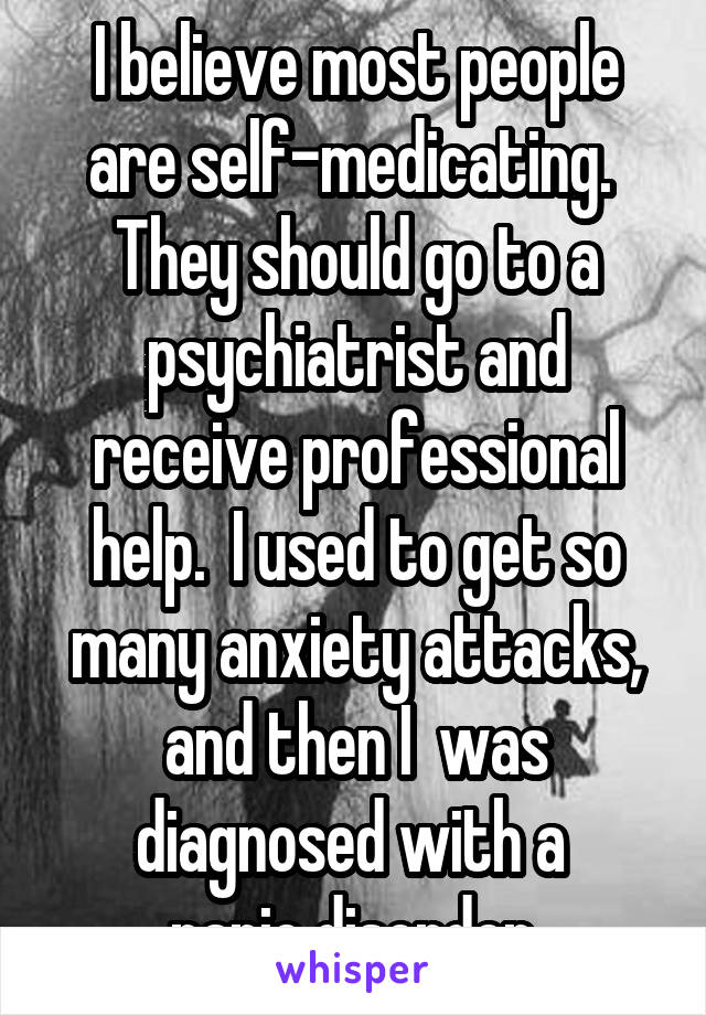 I believe most people are self-medicating.  They should go to a psychiatrist and receive professional help.  I used to get so many anxiety attacks, and then I  was diagnosed with a 
panic disorder.