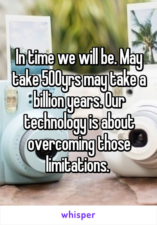 In time we will be. May take 500yrs may take a billion years. Our technology is about overcoming those limitations. 