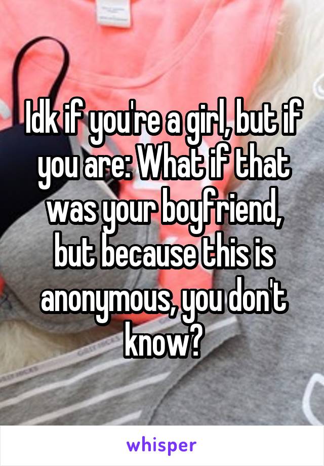 Idk if you're a girl, but if you are: What if that was your boyfriend, but because this is anonymous, you don't know?