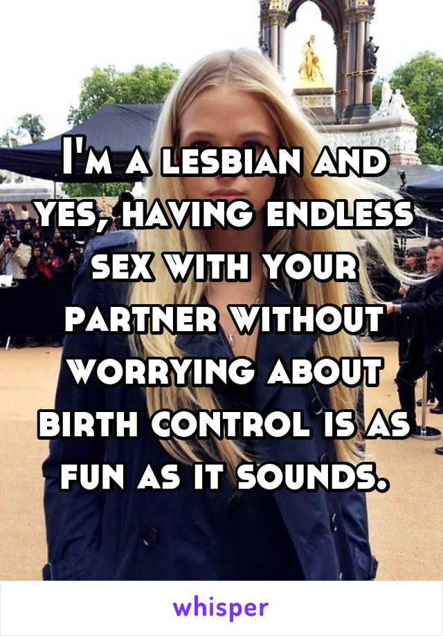 I'm a lesbian and yes, having endless sex with your partner without worrying about birth control is as fun as it sounds.