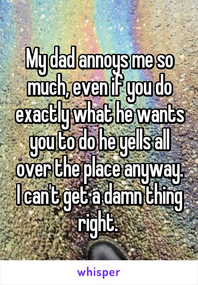 My dad annoys me so much, even if you do exactly what he wants you to do he yells all over the place anyway. I can't get a damn thing right. 